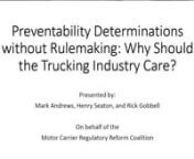 [SUMMARY VIDEO: https://youtu.be/fIM3pHowtfs 12 min]nnPreventability Determinations without Rulemaking: Why Should the Trucking Industry Care?nPresented by: Mark Andrews, Henry Seaton, and Rick Gobbell nOn behalf of the Motor Carrier Regulatory Reform Coalition 9/6/2019 n0:00Introductions n4:44David Gee Messagen12:52 Discussion Topicsn---nCALL TO ACTIONn1:01:55 What is next?n• We must hold the Agency accountable for submitting this issue for rulemaking.n• Petition for Rulemaking filed Ju