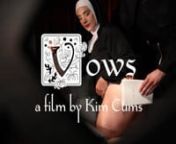 Trailer for Vows (short film). The full short film is available on demand at KimCums(dot)com.nnFilm Synopsis: The Reverend Mother, struggling with her vows, seeks comfort and the absolution of her sins through confession.When her prayers of penance prove insufficient in dissuading her impure thoughts, she turns to her priest for chastisement.nHowever, he too is peccable, and their shared feelings of lust and desire may be too much for either of them to suppress. nnVows was a finalist for Best