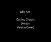 Who Am I - Casting Crowns [Korean Version Cover]nArranged and translated by RMT :) nnPS.nSorry for the poor quality.