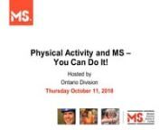 Date: October 11, 2018nHosted by: MS Society of Canada nPresented by: Manjit Bumrah, Physiotherapist, Toronto Rehab. Institute - University Health Network and Sabine Koszegi, Physiotherapist, Toronto Rehab. Institute - University Health NetworknSummary: nIn this webinar, presenters review the benefits of exercise and physical activity for individuals with MS, learn the basic principles of exercise and introduce ways to integrate more physical activity and exercise into your life. nnThis session