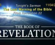 A study of the End Times - Revelation PM Series n# 33 - The Last Warning of the Bible 11/04/18nRevelation 22:6-21n The Bible is a letter written to man. Genesis describes the setting, the people, the sin and the problem. And the entire O.T. is the drama of earth longing for its hero, one would rescue mankind.n In chapter 40 of the Bible (that’s the Gospel of Matthew), the Son of God comes and brings hope and offers redemption, and Jesus revealed the path to eternal life. The