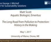 TITLE: The Long Road from Pollution to Protection: History in the MakingnSPEAKER: Matt Scott, Aquatic Biologist, EmeritusnnWe all live in a watershed, be it lotic or lentic, and our human footprints impact them all. The beginning of this living history perhaps dates back to the industrial revolution with Maine’s recovery from the great depression and World War II. Water quality degradation of our aquatic environment continued during thenKorean Conflict and persisted until 1965. During this tim