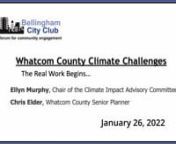 Whatcom County Climate ChallengesnThe Real Work Begins…nnA Bellingham City Club PresentationnJanuary 26, 2022nnEllyn Murphy, Chair of the Climate Impact Advisory Committee, and Chris Elder, Whatcom County Senior Planner, will present the 2021 Whatcom County Climate Action Plan, adopted by the Whatcom County Council on November 9, 2021.If you doubt climate change is here, consider July’s record 100 degree heat; autumn’s unprecedented rain accompanied by floods; and this Christmas’ 12 in