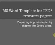 This tutorial is specifically for use with the MS Word template for writing dissertations and research papers according to the TEDS formatting and style guide. The template is available at toddjana.com/u/tem01. This tutorial deals with preparing your multi-chapter document for printing chapter by chapter (in separate files).nnYou will find this tutorial useful if:nn1. You have your entire dissertation in a single MS Word file (I recommend this instead of having separate files for each chapter be